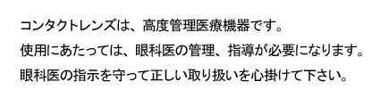 コンタクトレンズは、高度管理医療機器です。使用にあたっては、眼科医の管理、指導が必要になります。眼科医の指示を守って正しい取り扱いを心掛けて下さい。